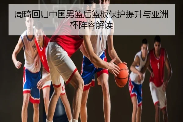 周琦回归中国男篮后篮板保护提升与亚洲杯阵容解读