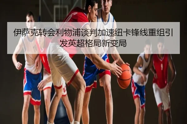 伊萨克转会利物浦谈判加速纽卡锋线重组引发英超格局新变局