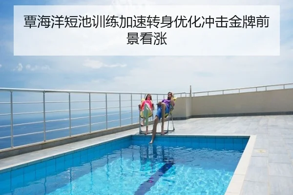 覃海洋短池训练加速转身优化冲击金牌前景看涨