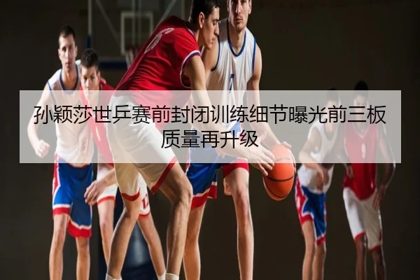 孙颖莎世乒赛前封闭训练细节曝光前三板质量再升级