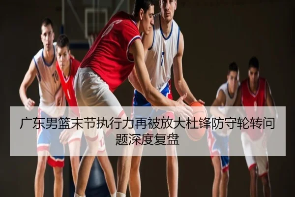 广东男篮末节执行力再被放大杜锋防守轮转问题深度复盘