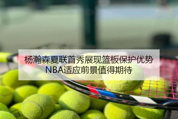 杨瀚森夏联首秀展现篮板保护优势 NBA适应前景值得期待