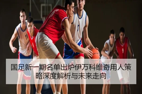 国足新一期名单出炉伊万科维奇用人策略深度解析与未来走向