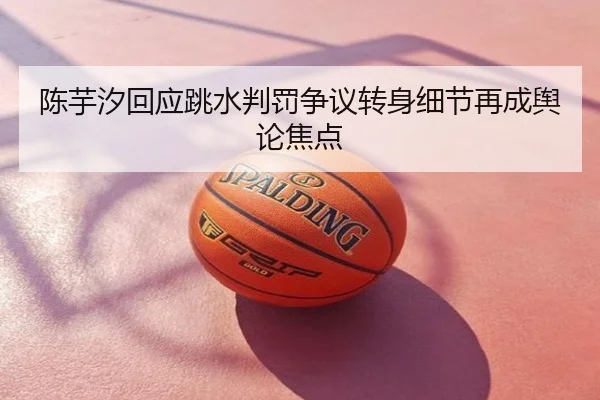 陈芋汐回应跳水判罚争议转身细节再成舆论焦点