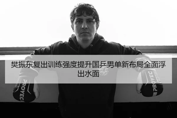 樊振东复出训练强度提升国乒男单新布局全面浮出水面