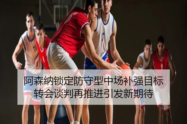 阿森纳锁定防守型中场补强目标 转会谈判再推进引发新期待
