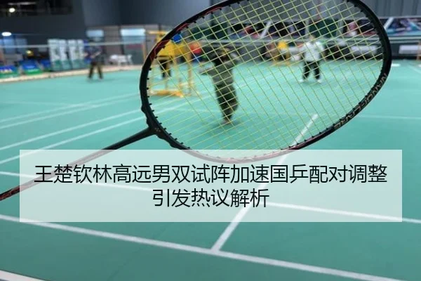 王楚钦林高远男双试阵加速国乒配对调整引发热议解析