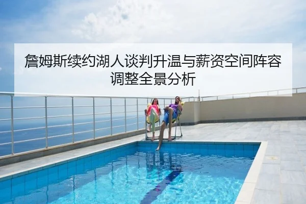 詹姆斯续约湖人谈判升温与薪资空间阵容调整全景分析