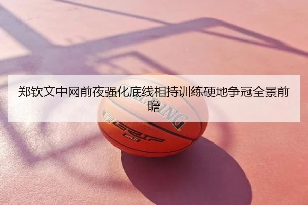 郑钦文中网前夜强化底线相持训练硬地争冠全景前瞻