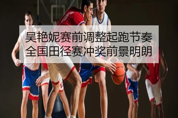 吴艳妮赛前调整起跑节奏 全国田径赛冲奖前景明朗