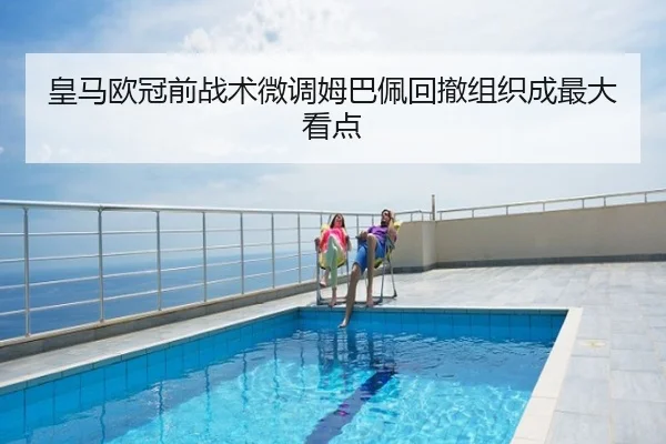 皇马欧冠前战术微调姆巴佩回撤组织成最大看点